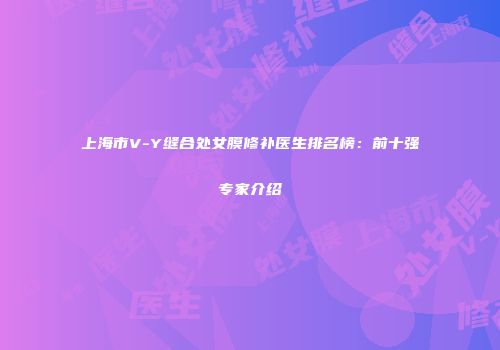上海市V-Y缝合处女膜修补医生排名榜:前十强专家介绍