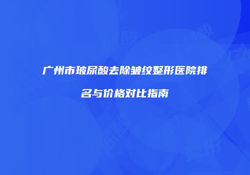 广州市玻尿酸去除皱纹整形医院排名与价格对比指南