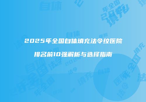 2025年全国自体填充法令纹医院排名前10强解析与选择指南