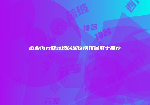 山西海元菲蕊玻尿酸医院排名前十推荐