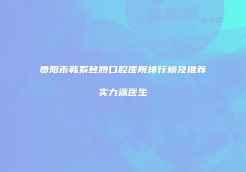 贵阳市韩系登腾口腔医院排行榜及推荐实力派医生
