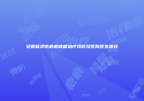安徽省烫伤疤痕修复治疗均价及医院医生推荐
