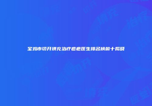 宝鸡市切开填充治疗痘疤医生排名榜前十揭晓