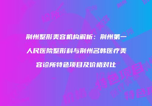 荆州整形美容机构解析：荆州第一人民医院整形科与荆州名韩医疗美容诊所特色项目及价格对比