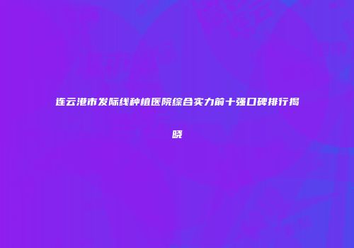 连云港市发际线种植医院综合实力前十强口碑排行揭晓