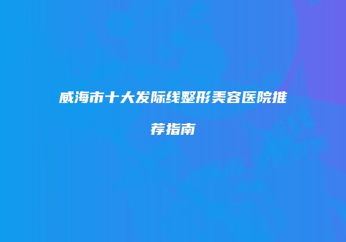威海市十大发际线整形美容医院推荐指南