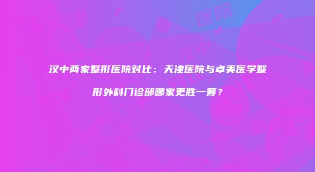 汉中两家整形医院对比:天津医院与卓美医学整形外科门诊部哪家更胜一筹?