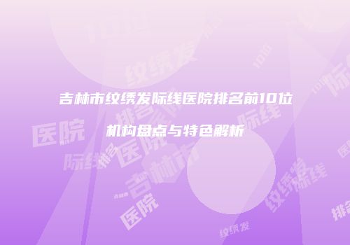 吉林市纹绣发际线医院排名前10位机构盘点与特色解析