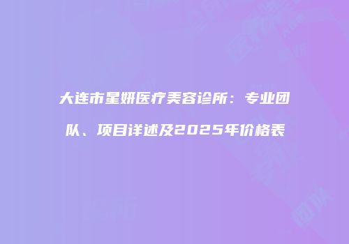 大连市星妍医疗美容诊所:专业团队、项目详述及2025年价格表