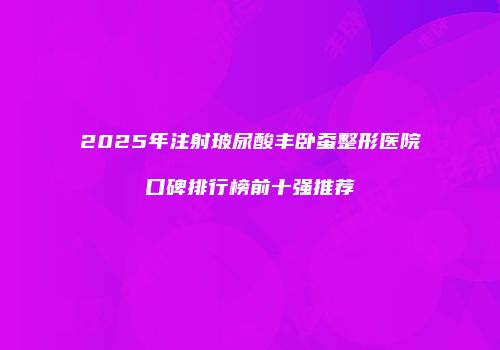 2025年注射玻尿酸丰卧蚕整形医院口碑排行榜前十强推荐