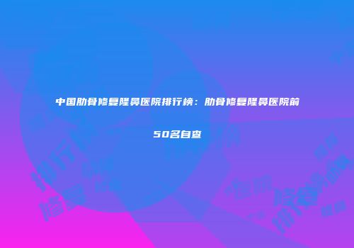 中国肋骨修复隆鼻医院排行榜:肋骨修复隆鼻医院前50名自查