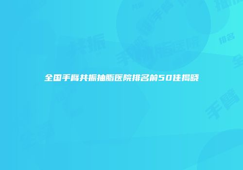 全国手臂共振抽脂医院排名前50佳揭晓