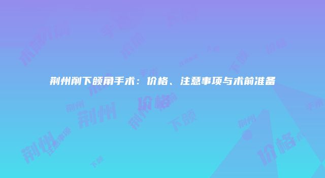 荆州削下颌角手术:价格、注意事项与术前准备