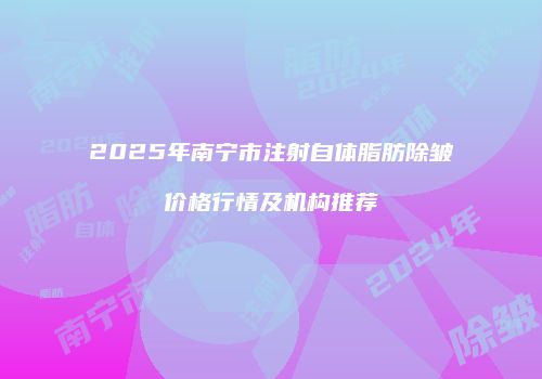 2025年南宁市注射自体脂肪除皱价格行情及机构推荐