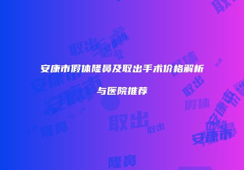 安康市假体隆鼻及取出手术价格解析与医院推荐