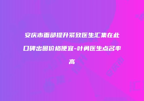 安庆市面部提升紧致医生汇集在此口碑出圈价格便宜-叶勇医生点名率高