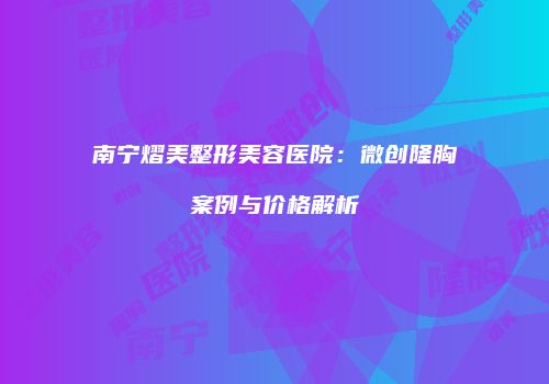 南宁熠美整形美容医院:微创隆胸案例与价格解析