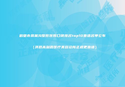 鹤壁市鼻翼沟整形医院口碑排名top10靠谱名单公布（淇县高利霞医疗美容诊所正规更靠谱）