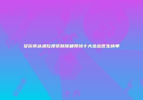 安庆市冰波拉皮紧肤除皱领域十大杰出医生榜单