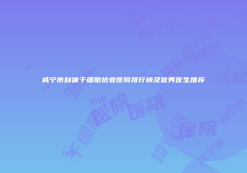 咸宁市自体干细胞抗衰医院排行榜及优秀医生推荐