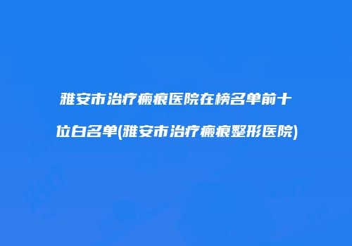 雅安市治疗瘢痕医院在榜名单前十位白名单(雅安市治疗瘢痕整形医院)