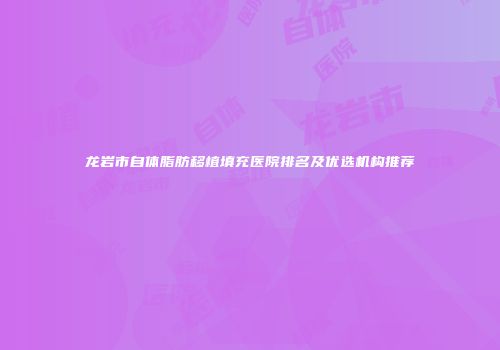 龙岩市自体脂肪移植填充医院排名及优选机构推荐