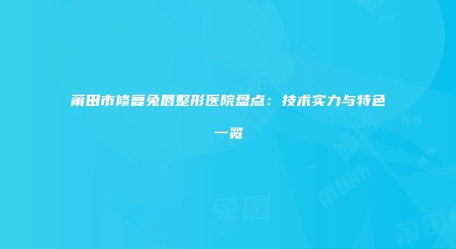 莆田市修复兔唇整形医院盘点：技术实力与特色一览