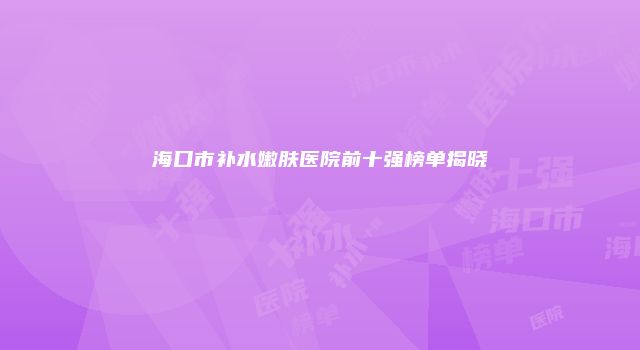 海口市补水嫩肤医院前十强榜单揭晓