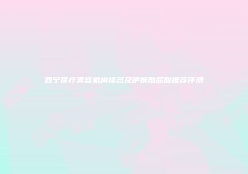 西宁医疗美容机构排名及伊婉玻尿酸推荐评测