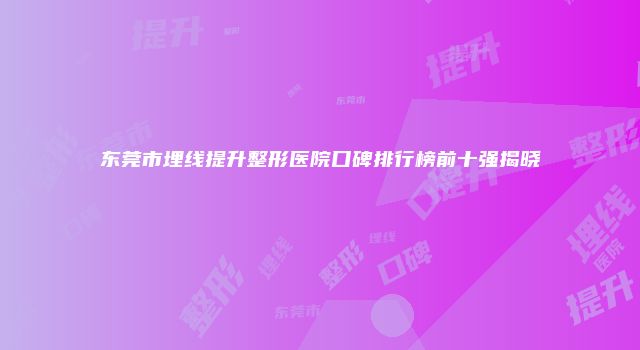 东莞市埋线提升整形医院口碑排行榜前十强揭晓