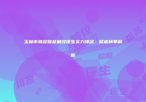 玉林市玻尿酸祛皱纹医生实力排名:权威榜单解析