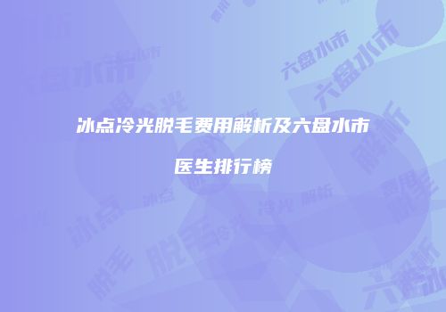 冰点冷光脱毛费用解析及六盘水市医生排行榜