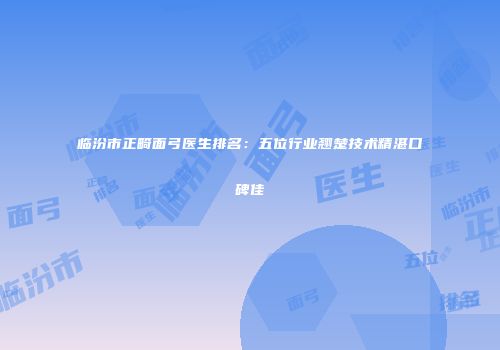 临汾市正畸面弓医生排名：五位行业翘楚技术精湛口碑佳