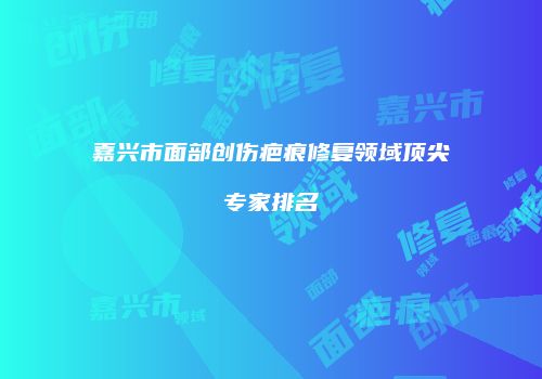 嘉兴市面部创伤疤痕修复领域顶尖专家排名