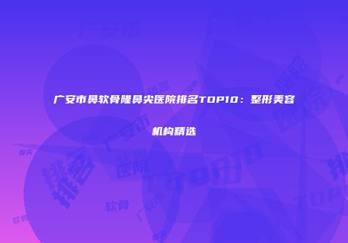 广安市鼻软骨隆鼻尖医院排名TOP10：整形美容机构精选