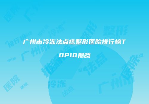 广州市冷冻法点痣整形医院排行榜TOP10揭晓