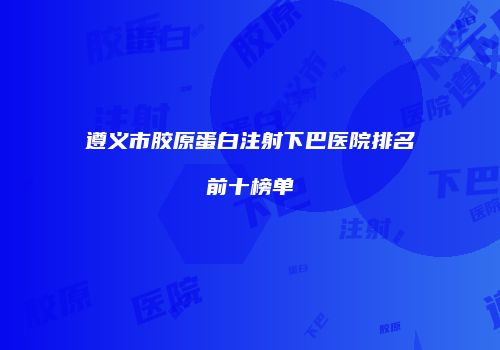 遵义市胶原蛋白注射下巴医院排名前十榜单