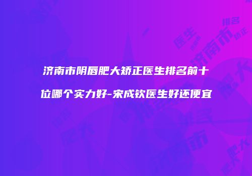 济南市阴唇肥大矫正医生排名前十位哪个实力好-宋成钦医生好还便宜