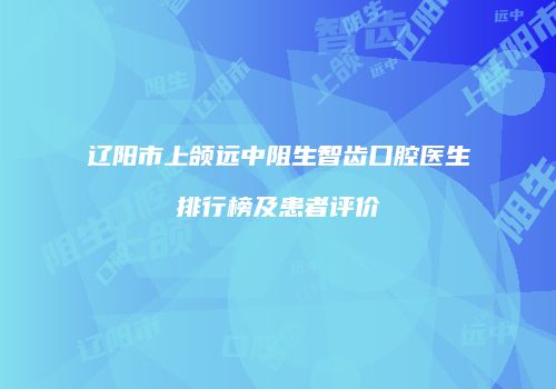 辽阳市上颌远中阻生智齿口腔医生排行榜及患者评价