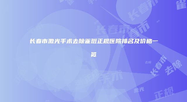 长春市激光手术去除雀斑正规医院排名及价格一览