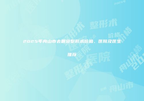 2025年舟山市去眼袋整形术价格、医院及医生推荐