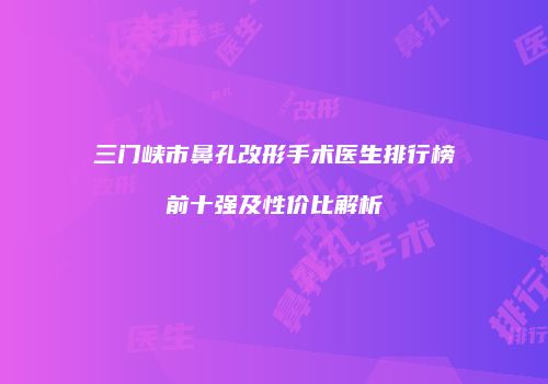 三门峡市鼻孔改形手术医生排行榜前十强及性价比解析