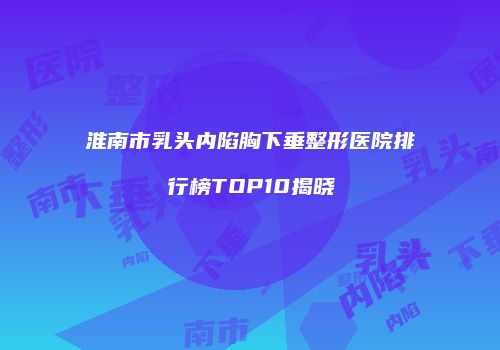 淮南市乳头内陷胸下垂整形医院排行榜TOP10揭晓