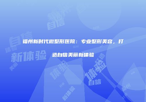 福州新时代微整形医院：专业整形美容，打造自信美丽新体验