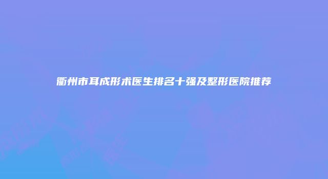 衢州市耳成形术医生排名十强及整形医院推荐