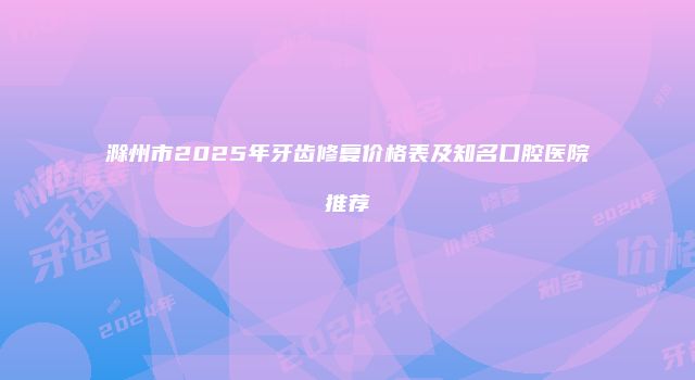 滁州市2025年牙齿修复价格表及知名口腔医院推荐