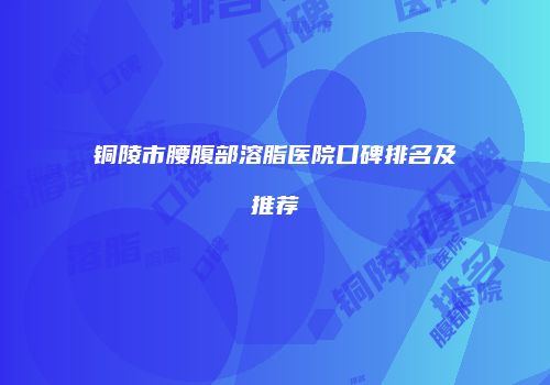 铜陵市腰腹部溶脂医院口碑排名及推荐