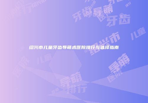 绍兴市儿童牙齿导萌术医院排行与选择指南