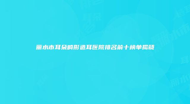 丽水市耳朵畸形造耳医院排名前十榜单揭晓