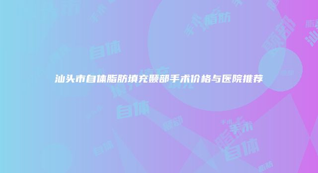 汕头市自体脂肪填充颞部手术价格与医院推荐